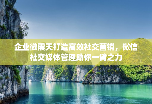 企业微震天打造高效社交营销，微信社交媒体管理助你一臂之力