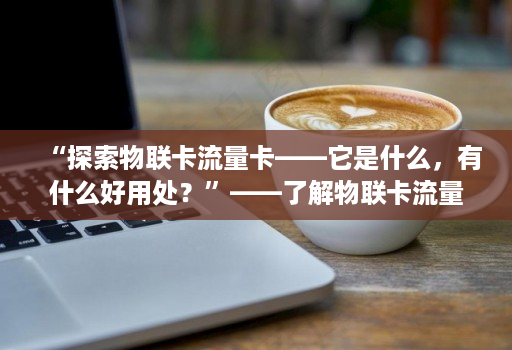 “探索物联卡流量卡——它是什么，有什么好用处？”——了解物联卡流量卡的应用和可能性