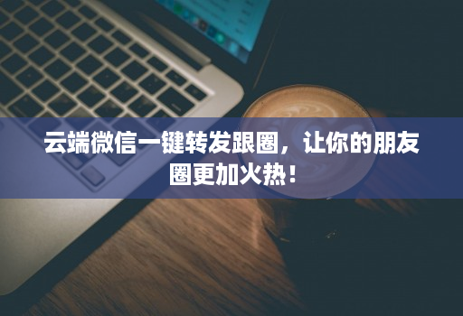 云端微信一键转发跟圈，让你的朋友圈更加火热！