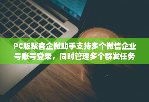 PC版聚客企微助手支持多个微信企业号账号登录，同时管理多个群发任务