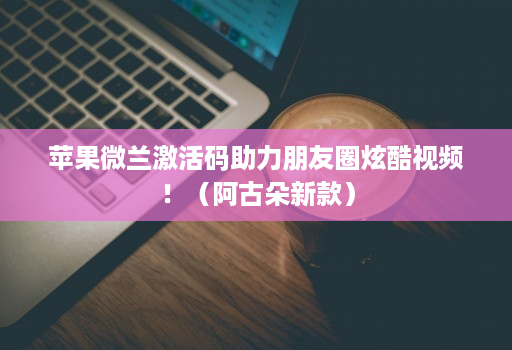 苹果微兰激活码助力朋友圈炫酷视频！（阿古朵新款）