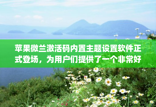 苹果微兰激活码内置主题设置软件正式登场，为用户们提供了一个非常好的解决方案