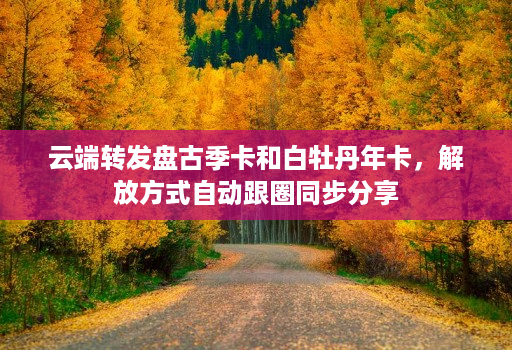 <strong>云端转发</strong>盘古季卡和白牡丹年卡，解放方式自动跟圈同步分享