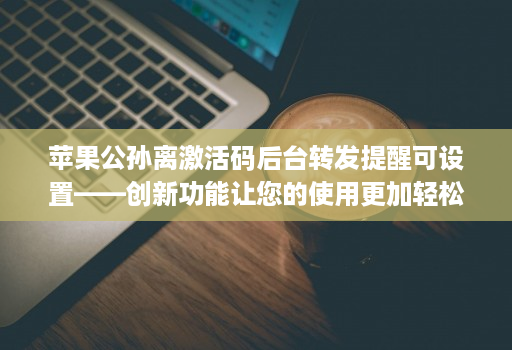 <strong>苹果</strong>公孙离激活码后台转发提醒可设置——创新功能让您的使用更加轻松！