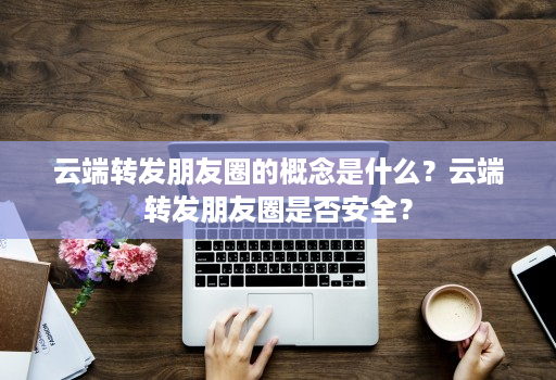 云端转发朋友圈的概念是什么？云端转发朋友圈是否安全？