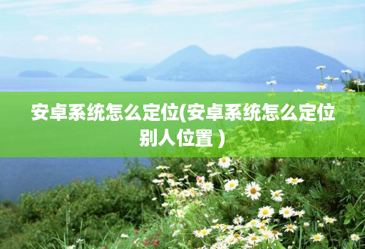 安卓系统怎么定位(安卓系统怎么定位别人位置 )