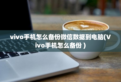 vivo手机怎么备份微信数据到电脑(Vivo手机怎么备份 )