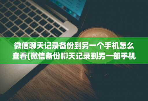 微信聊天记录备份到另一个手机怎么查看(微信备份聊天记录到另一部手机 )