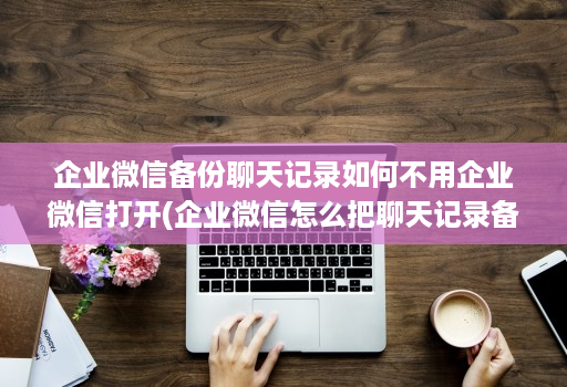 企业微信备份聊天记录如何不用企业微信打开(企业微信怎么把聊天记录备份 )