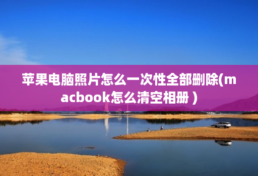 <strong>苹果</strong>电脑照片怎么一次性全部删除(macbook怎么清空相册 )