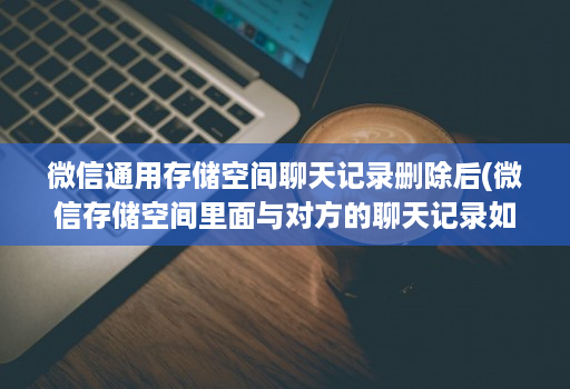 微信通用存储空间聊天记录删除后(微信存储空间里面与对方的聊天记录如何恢复 )