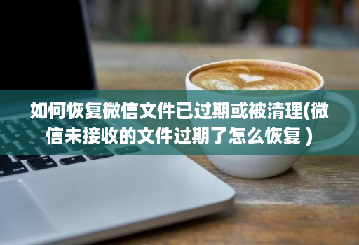 如何恢复微信文件已过期或被清理(微信未接收的文件过期了怎么恢复 )