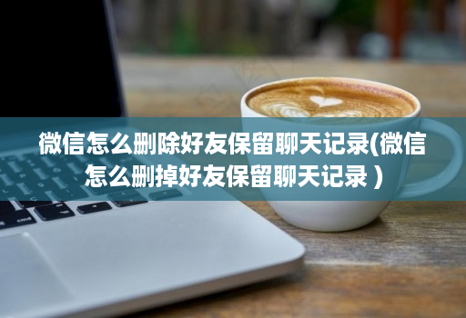 微信怎么删除好友保留聊天记录(微信怎么删掉好友保留聊天记录 )