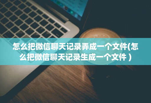 怎么把微信聊天记录弄成一个文件(怎么把微信聊天记录生成一个文件 )