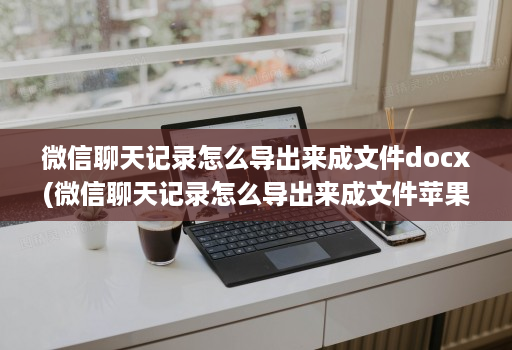 微信聊天记录怎么导出来成文件docx(微信聊天记录怎么导出来成文件苹果 )