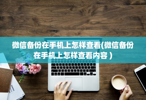 微信备份在手机上怎样查看(微信备份在手机上怎样查看内容 )