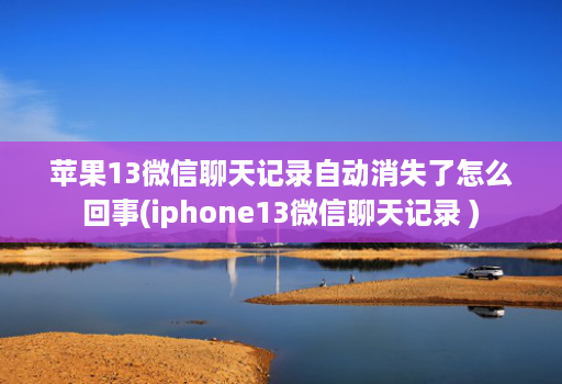 苹果13微信聊天记录自动消失了怎么回事(iphone13微信聊天记录 )