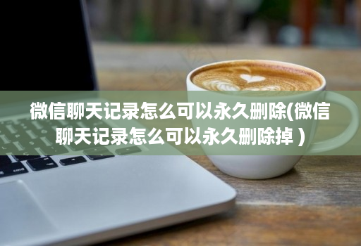 微信聊天记录怎么可以永久删除(微信聊天记录怎么可以永久删除掉 )