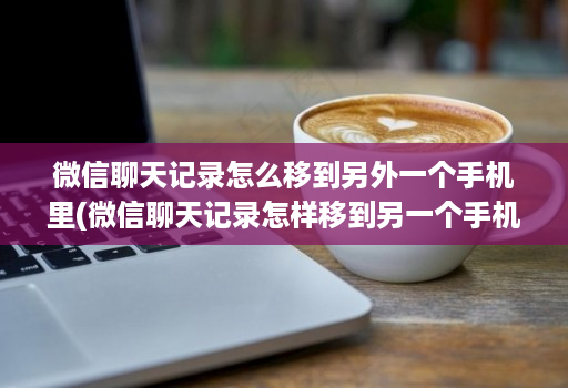 微信聊天记录怎么移到另外一个手机里(微信聊天记录怎样移到另一个手机上 )