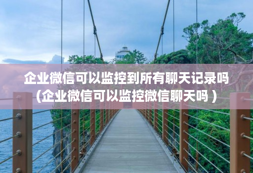 企业微信可以监控到所有聊天记录吗(企业微信可以监控微信聊天吗 )