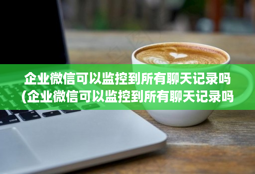 企业微信可以监控到所有聊天记录吗(企业微信可以监控到所有聊天记录吗知乎 )