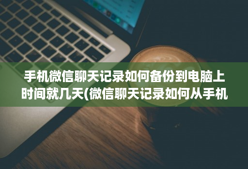 手机微信聊天记录如何备份到电脑上时间就几天(微信聊天记录如何从手机备份到电脑 )