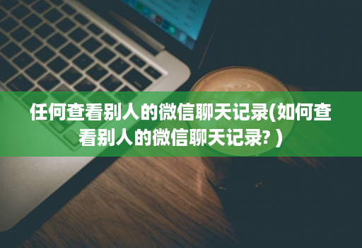 任何查看别人的微信聊天记录(如何查看别人的微信聊天记录? )