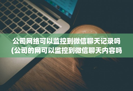 公司网络可以监控到微信聊天记录吗(公司的网可以监控到微信聊天内容吗 )