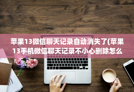 苹果13微信聊天记录自动消失了(苹果13手机微信聊天记录不小心删除怎么恢复 )