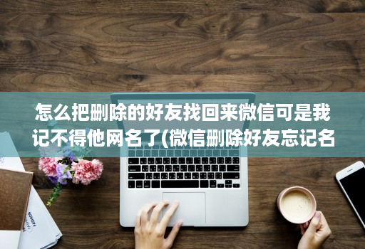 怎么把删除的好友找回来微信可是我记不得他网名了(微信删除好友忘记名字如何恢复 )