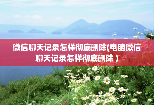 微信聊天记录怎样彻底删除(电脑微信聊天记录怎样彻底删除 )