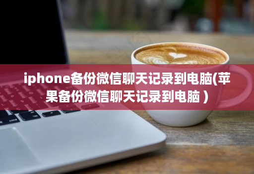 iphone备份微信聊天记录到电脑(苹果备份微信聊天记录到电脑 )