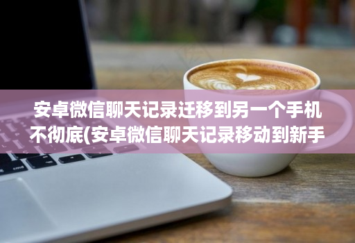 安卓微信聊天记录迁移到另一个手机不彻底(安卓微信聊天记录移动到新手机 )