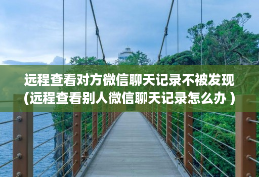 远程查看对方微信聊天记录不被发现(远程查看别人微信聊天记录怎么办 )