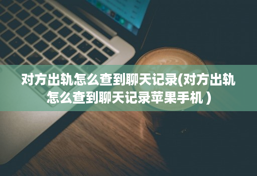 对方出轨怎么查到聊天记录(对方出轨怎么查到聊天记录<strong>苹果</strong>手机 )