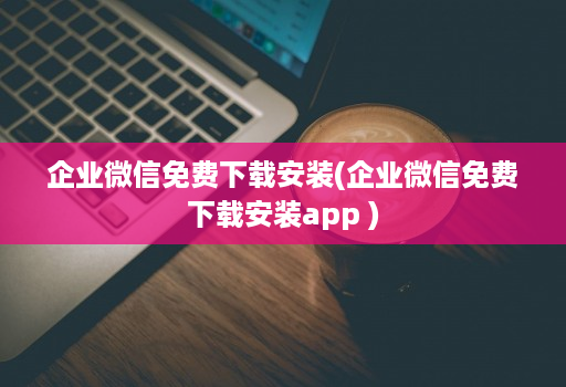 企业微信免费下载安装(企业微信免费下载安装app )