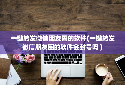 一键转发微信朋友圈的软件(一键转发微信朋友圈的软件会不会吗 )