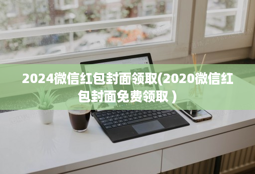 2024微信红包封面领取(2020微信红包封面免费领取 )