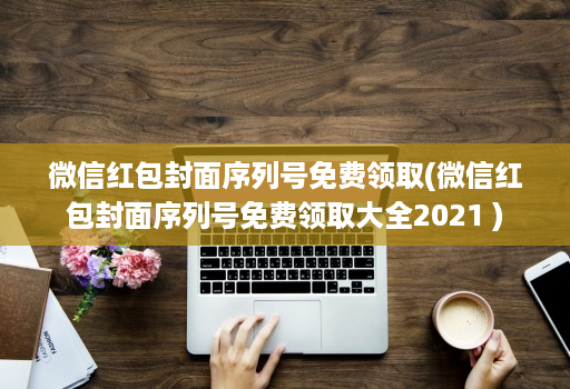 微信红包封面序列号免费领取(微信红包封面序列号免费领取大全2021 )