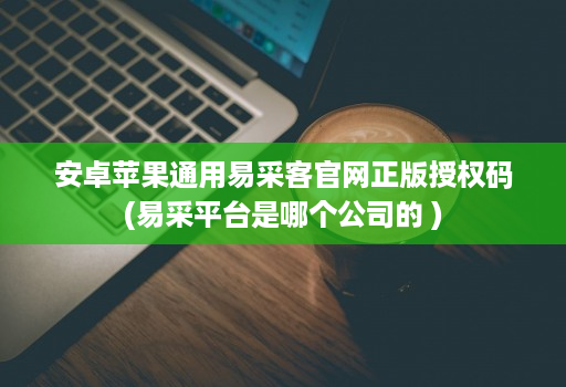 安卓<strong>苹果</strong>通用易采客官网正版授权码(易采平台是哪个公司的 )