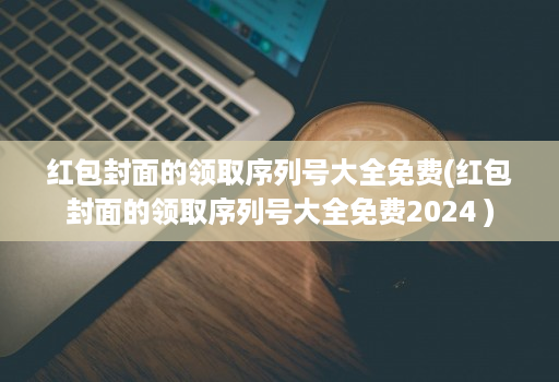 红包封面的领取序列号大全免费(红包封面的领取序列号大全免费2024 )