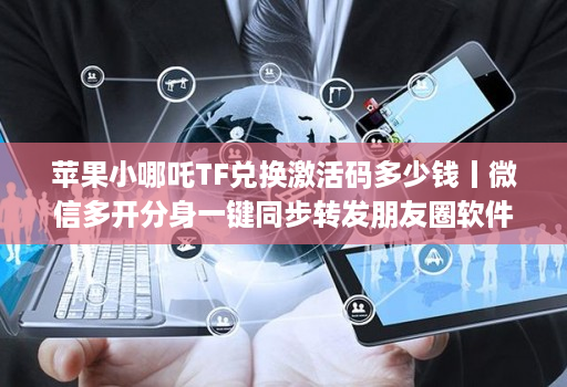 苹果小哪吒TF兑换激活码多少钱丨微信多开分身一键同步转发朋友圈软件