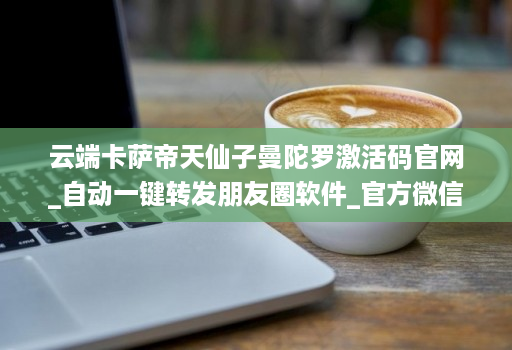 云端卡萨帝天仙子曼陀罗激活码官网_自动一键转发朋友圈软件_官方微信一键转发