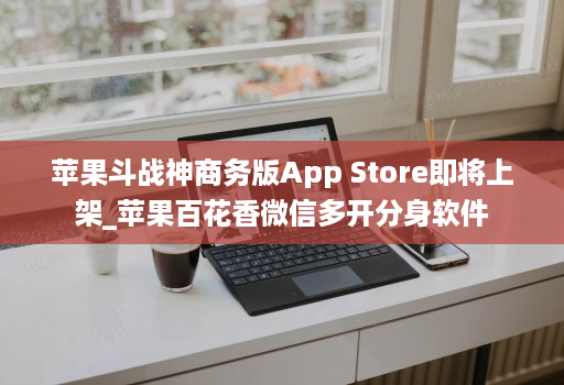 <strong>苹果</strong>斗战神商务版App Store即将上架_<strong>苹果</strong>百花香微信多开分身软件