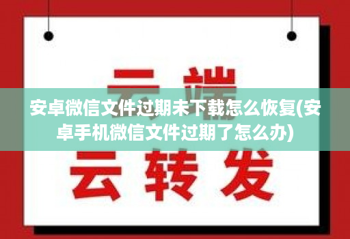 <strong>安卓</strong>微信文件过期未下载怎么恢复(<strong>安卓</strong>手机微信文件过期了怎么办)