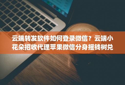 云端转发软件如何登录微信？云端小花朵招收代理苹果微信分身摇钱树兑换码