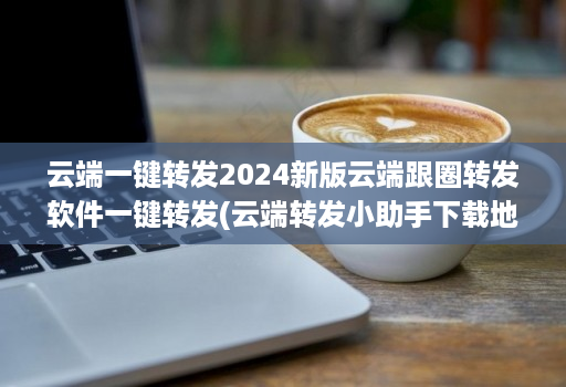 云端一键转发2024新版云端跟圈转发软件一键转发(云端转发小助手下载地址 )