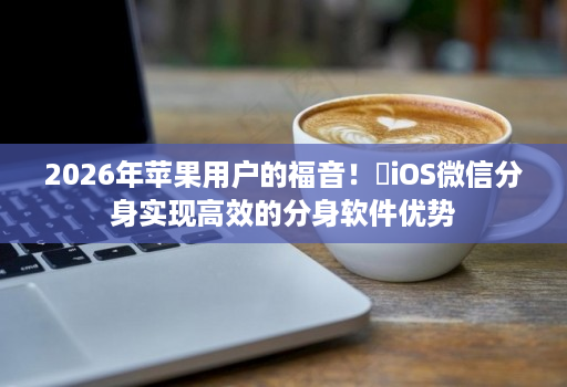 2026年苹果用户的福音！​iOS微信分身实现高效的分身软件优势