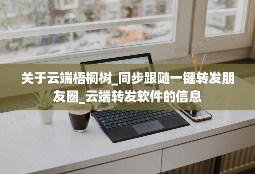 关于云端梧桐树_同步跟随一键转发朋友圈_云端转发软件的信息